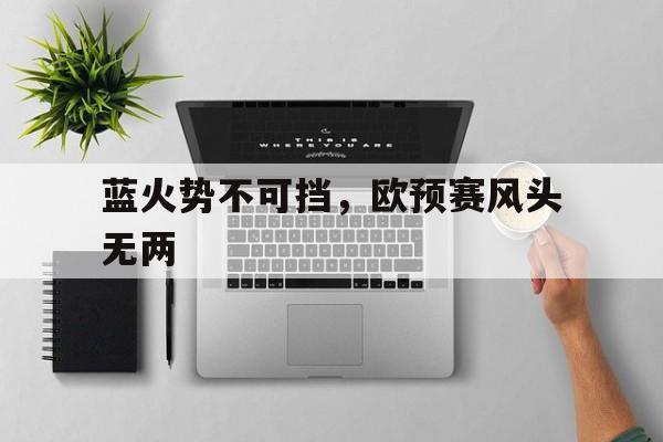 关于蓝火势不可挡，欧预赛风头无两的信息